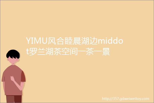 YIMU风合睦晨湖边middot罗兰湖茶空间一茶一景